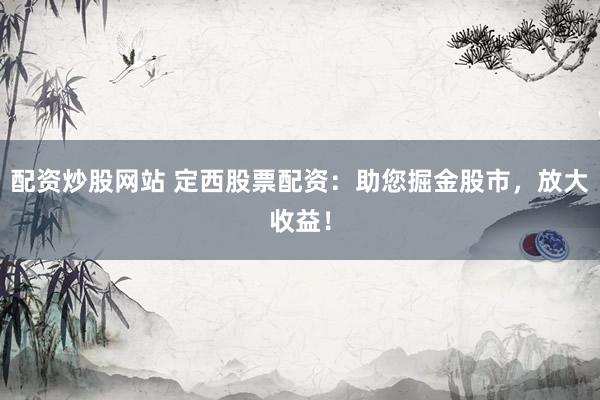配资炒股网站 定西股票配资：助您掘金股市，放大收益！