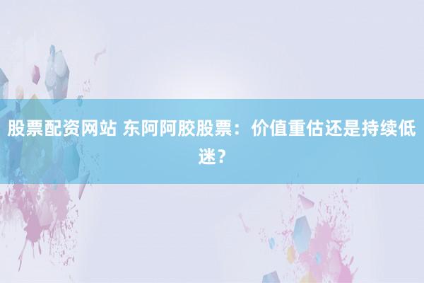 股票配资网站 东阿阿胶股票：价值重估还是持续低迷？