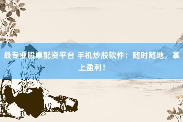 最专业股票配资平台 手机炒股软件：随时随地，掌上盈利！