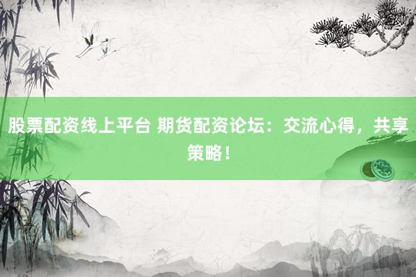 股票配资线上平台 期货配资论坛：交流心得，共享策略！
