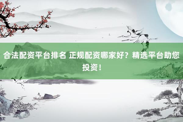 合法配资平台排名 正规配资哪家好？精选平台助您投资！