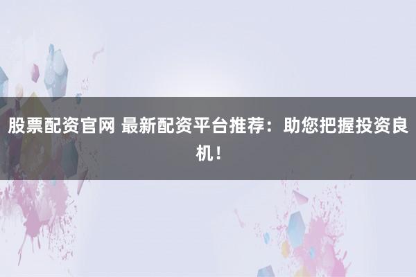股票配资官网 最新配资平台推荐：助您把握投资良机！