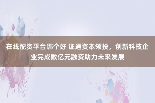 在线配资平台哪个好 证通资本领投，创新科技企业完成数亿元融资助力未来发展