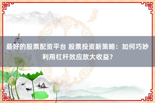 最好的股票配资平台 股票投资新策略：如何巧妙利用杠杆效应放大收益？