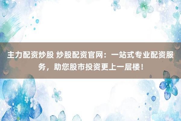 主力配资炒股 炒股配资官网：一站式专业配资服务，助您股市投资更上一层楼！