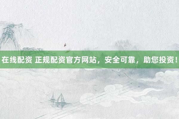 在线配资 正规配资官方网站，安全可靠，助您投资！