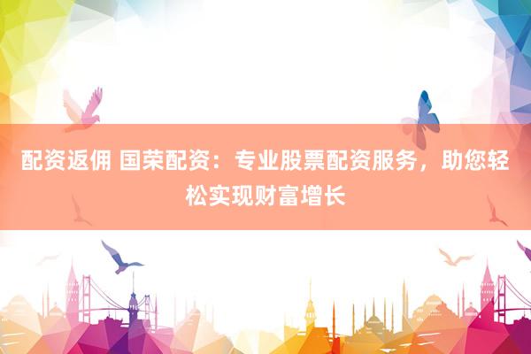 配资返佣 国荣配资：专业股票配资服务，助您轻松实现财富增长