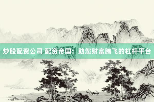 炒股配资公司 配资帝国：助您财富腾飞的杠杆平台