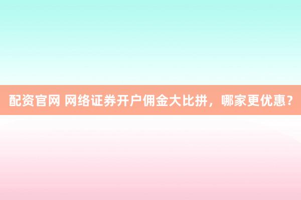 配资官网 网络证券开户佣金大比拼，哪家更优惠？