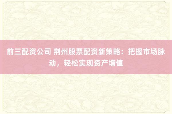 前三配资公司 荆州股票配资新策略：把握市场脉动，轻松实现资产增值
