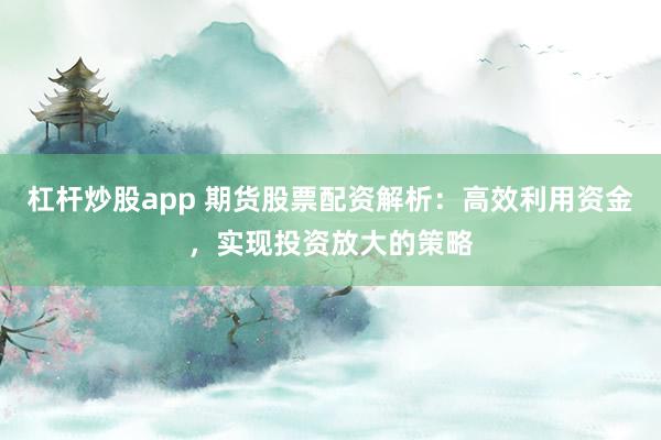 杠杆炒股app 期货股票配资解析：高效利用资金，实现投资放大的策略