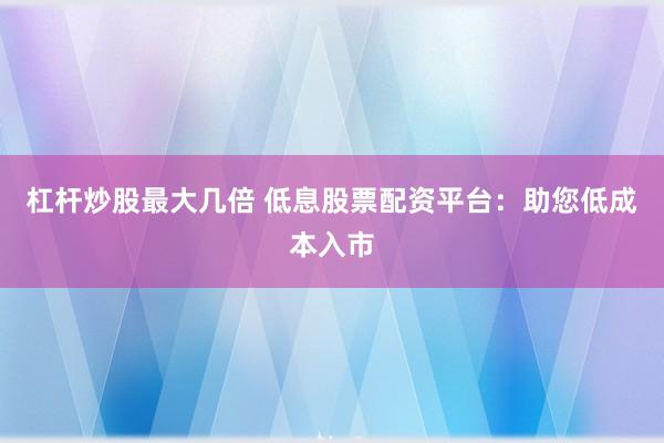 杠杆炒股最大几倍 低息股票配资平台：助您低成本入市