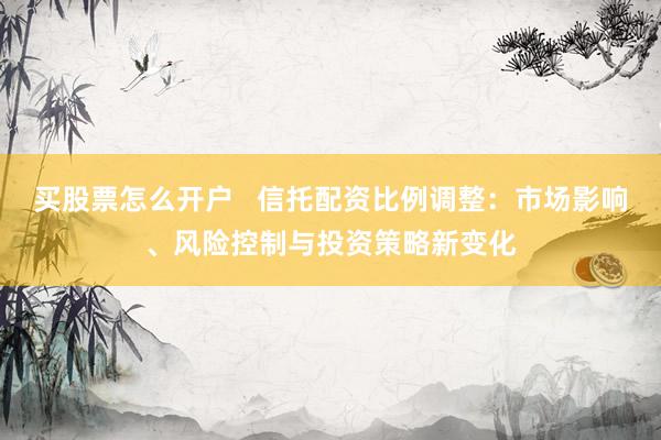 买股票怎么开户   信托配资比例调整：市场影响、风险控制与投资策略新变化