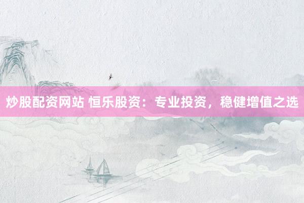 炒股配资网站 恒乐股资：专业投资，稳健增值之选
