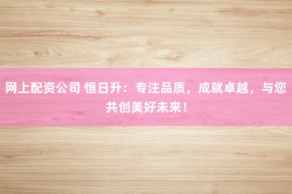 网上配资公司 恒日升：专注品质，成就卓越，与您共创美好未来！