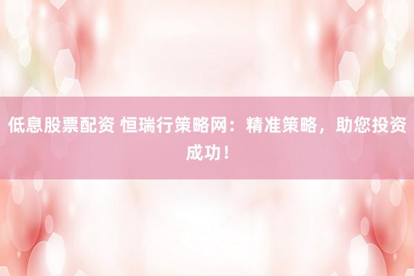 低息股票配资 恒瑞行策略网：精准策略，助您投资成功！