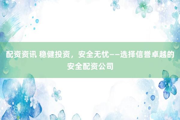 配资资讯 稳健投资，安全无忧——选择信誉卓越的安全配资公司