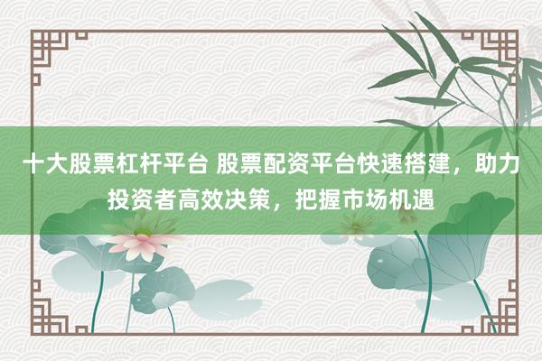 十大股票杠杆平台 股票配资平台快速搭建，助力投资者高效决策，把握市场机遇
