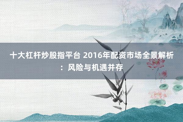 十大杠杆炒股指平台 2016年配资市场全景解析：风险与机遇并存