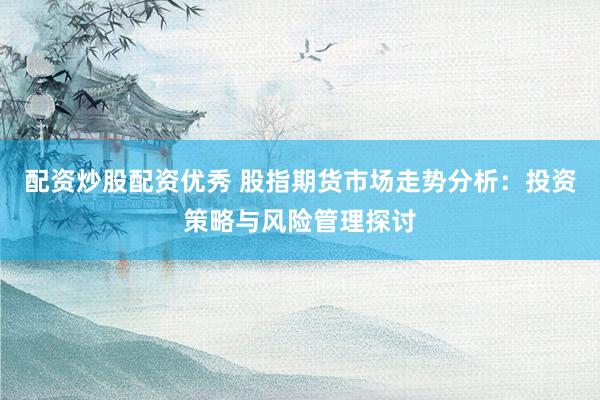 配资炒股配资优秀 股指期货市场走势分析：投资策略与风险管理探讨
