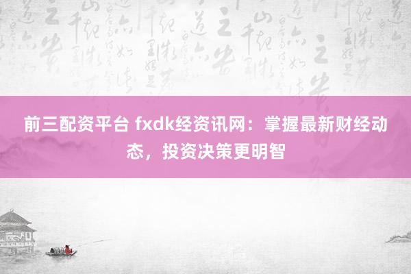 前三配资平台 fxdk经资讯网：掌握最新财经动态，投资决策更明智