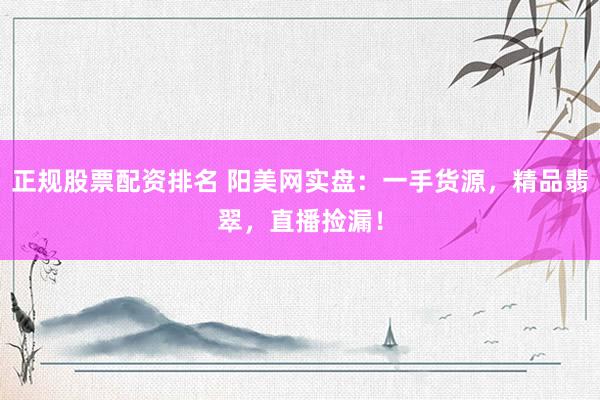 正规股票配资排名 阳美网实盘：一手货源，精品翡翠，直播捡漏！