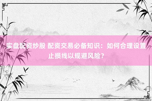 实盘配资炒股 配资交易必备知识：如何合理设置止损线以规避风险？