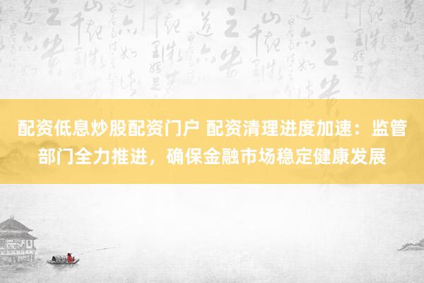 配资低息炒股配资门户 配资清理进度加速：监管部门全力推进，确保金融市场稳定健康发展