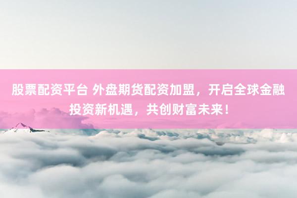 股票配资平台 外盘期货配资加盟，开启全球金融投资新机遇，共创财富未来！