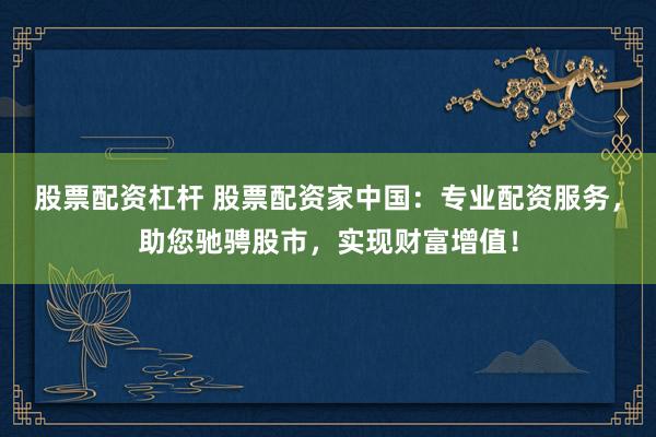 股票配资杠杆 股票配资家中国：专业配资服务，助您驰骋股市，实现财富增值！