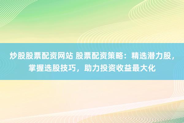 炒股股票配资网站 股票配资策略：精选潜力股，掌握选股技巧，助力投资收益最大化