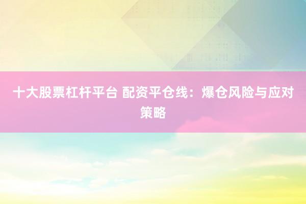 十大股票杠杆平台 配资平仓线：爆仓风险与应对策略