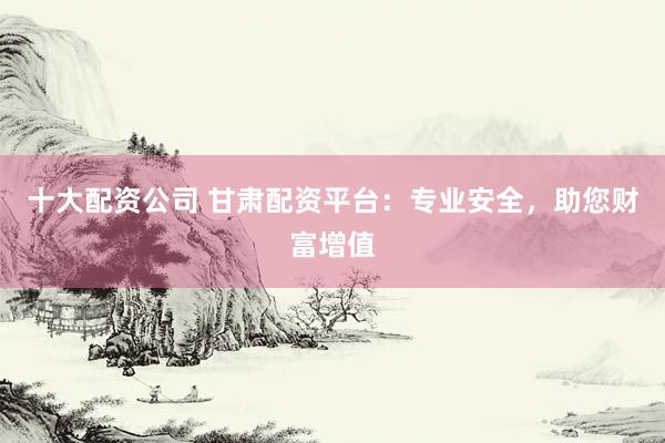 十大配资公司 甘肃配资平台：专业安全，助您财富增值