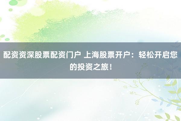 配资资深股票配资门户 上海股票开户：轻松开启您的投资之旅！