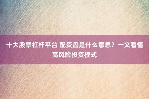十大股票杠杆平台 配资盘是什么意思？一文看懂高风险投资模式
