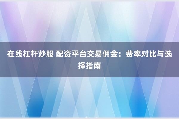 在线杠杆炒股 配资平台交易佣金：费率对比与选择指南