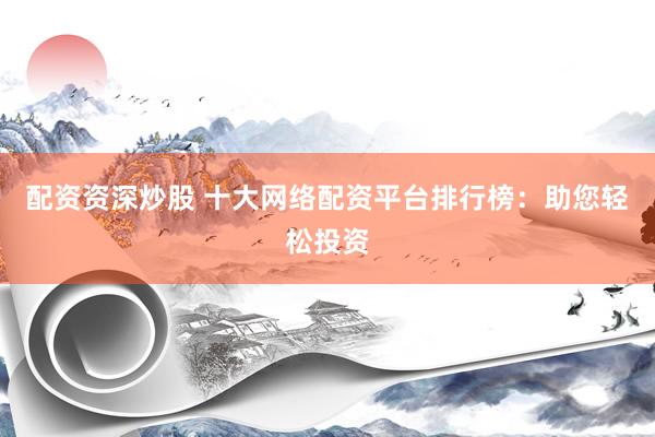 配资资深炒股 十大网络配资平台排行榜：助您轻松投资