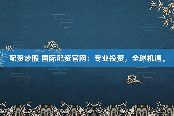 配资炒股 国际配资官网：专业投资，全球机遇。