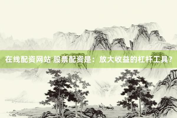 在线配资网站 股票配资是：放大收益的杠杆工具？