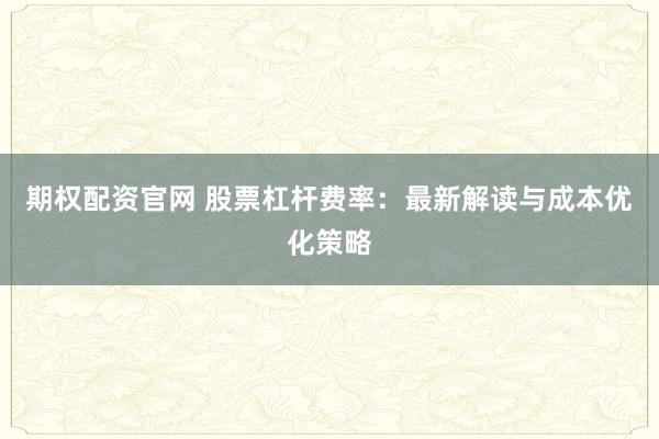 期权配资官网 股票杠杆费率：最新解读与成本优化策略