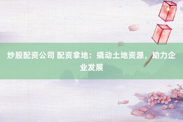 炒股配资公司 配资拿地：撬动土地资源，助力企业发展
