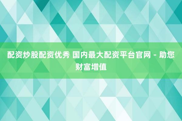配资炒股配资优秀 国内最大配资平台官网 - 助您财富增值