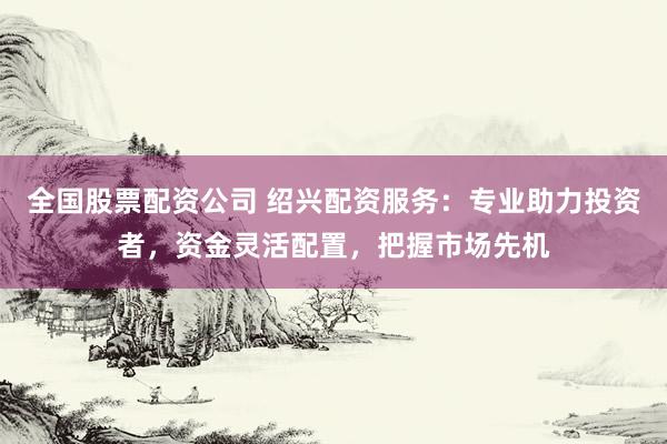 全国股票配资公司 绍兴配资服务：专业助力投资者，资金灵活配置，把握市场先机