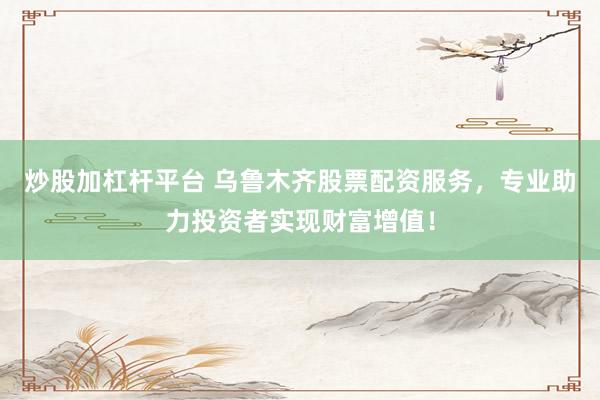 炒股加杠杆平台 乌鲁木齐股票配资服务，专业助力投资者实现财富增值！