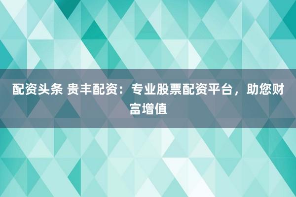 配资头条 贵丰配资：专业股票配资平台，助您财富增值