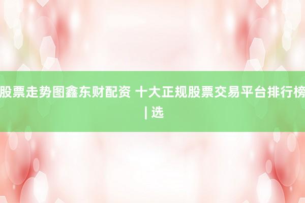 股票走势图鑫东财配资 十大正规股票交易平台排行榜 | 选