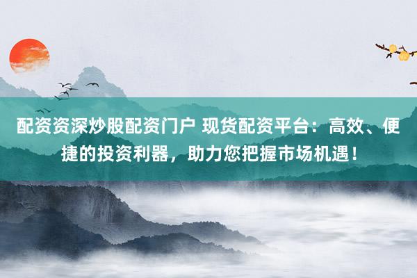 配资资深炒股配资门户 现货配资平台：高效、便捷的投资利器，助力您把握市场机遇！