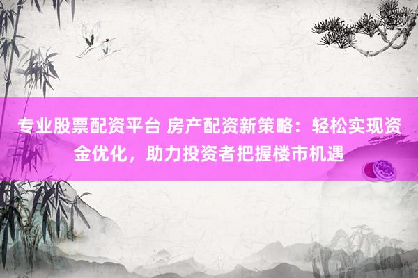 专业股票配资平台 房产配资新策略：轻松实现资金优化，助力投资者把握楼市机遇