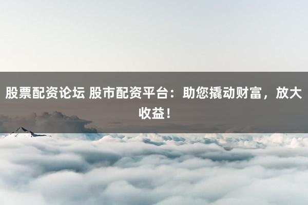 股票配资论坛 股市配资平台：助您撬动财富，放大收益！