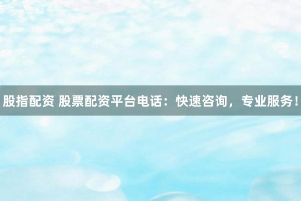 股指配资 股票配资平台电话：快速咨询，专业服务！